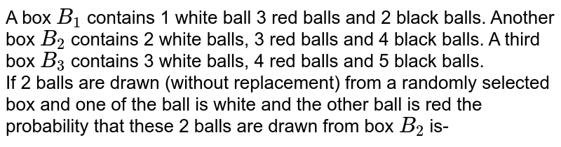  A box `B_(1)` contains 1 white ball 3 red balls and 2 black balls. Another box `B_(2)` contains 2 white balls,  3 red balls and 4 black balls. A third box `B_(3)` contains 3 white balls, 4 red balls and 5 black balls. <br>If 2 balls are drawn (without replacement) from a randomly selected box and one of the ball is white and the other ball is red the probability that these 2 balls are drawn from box `B_(2)` is-