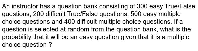 An instructor has a question bank consisting of 300 easy True/False questions, 200 difficult True/False questions, 500 easy multiple choice questions and 400 difficult multiple choice questions. If a question is selected at random from the question bank, what is the probability that it will be an easy question given that it is a multiple choice question ?