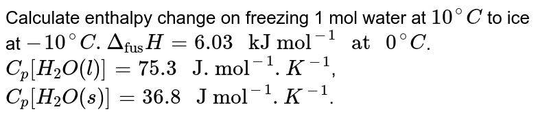 Calculate enthalpy change on freezing 1 mol water at `10^(@)C` to ice at `-10^(@)C. Delta_("fus")H= 6.03 " kJ mol"^(-1) " at " 0^(@)C`. <br> `C_(p)[H_(2)O(l)]= 75.3 " J. mol"^(-1). K^(-1)`, <br> `C_(p)[H_(2)O(s)]= 36.8 " J mol"^(-1). K^(-1)`.
