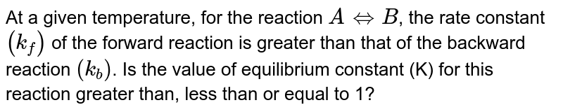 At a given temperature, for the reaction `AhArrB`, the rate constant `(k_(f))` of the forward reaction is greater than that of the backward reaction `(k_(b))`. Is the value of equilibrium constant (K) for this reaction greater than, less than or equal to 1?