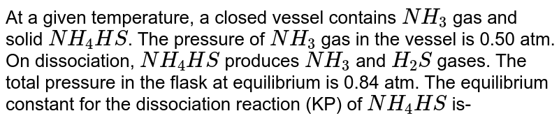 At a given temperature, a closed vessel contains NH_3 gas and solid NH_4HS . The pressure of NH_3 gas in the vessel is 0.50 atm. On dissociation, NH_4HS produces NH_3 and H_2S gases. The total pressure in the flask at equilibrium is 0.84 atm. The equilibrium constant for the dissociation reaction (KP) of NH_4HS is-