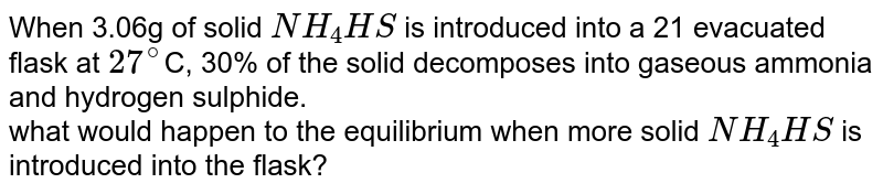 When 3.06g of solid NH_4HS is introduced into a 21 evacuated flask at 27^(@) C, 30% of the solid decomposes into gaseous ammonia and hydrogen sulphide. what would happen to the equilibrium when more solid NH_4HS is introduced into the flask?
