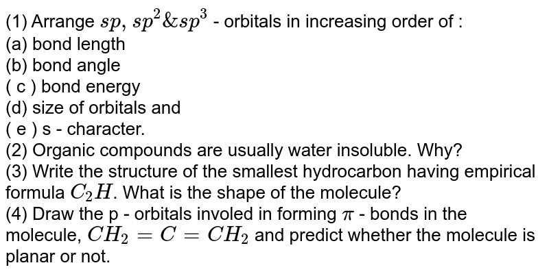 (1) Arrange sp, sp^(2) & sp^(3) - orbitals in increasing order of : (a) bond length (b) bond angle ( c ) bond energy (d) size of orbitals and ( e ) s - character. (2) Organic compounds are usually water insoluble. Why? (3) Write the structure of the smallest hydrocarbon having empirical formula C_(2)H . What is the shape of the molecule? (4) Draw the p - orbitals involed in forming pi - bonds in the molecule, CH_(2) = C = CH_(2) and predict whether the molecule is planar or not.