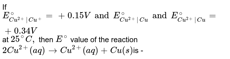If `E_(Cu^(2+)|Cu^(+))^(@)=+0.15V and E_(Cu^(2+)|Cu)^(@) and E_(Cu^(2+)|Cu)^(@)=+0.34V` at `25^(@)C,` then `E^(@)` value of the reaction `2Cu^(+)(aq)rarr Cu^(2+)(aq)+Cu(s)`is - 