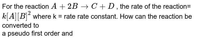 For the reaction A+2BrarrC+D , the rate of the reaction= k[A][B]^(2) where k = rate rate constant. How can the reaction be converted to a pseudo first order and