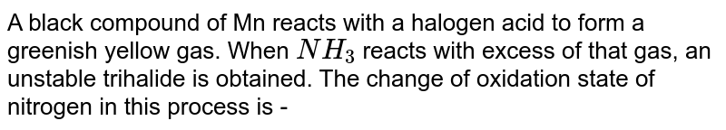 A black compound of Mn reacts with a halogen acid to  form a greenish yellow gas. When `NH_(3)`  reacts with excess of that  gas, an unstable  trihalide is obtained. The  change  of oxidation state  of nitrogen  in this process  is  - 