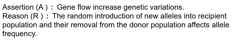 Assertion (A ) : Gene flow increase genetic variations. Reason (R ) : The random introduction of new alleles into recipient population and their removal from the donor population affects allele frequency.