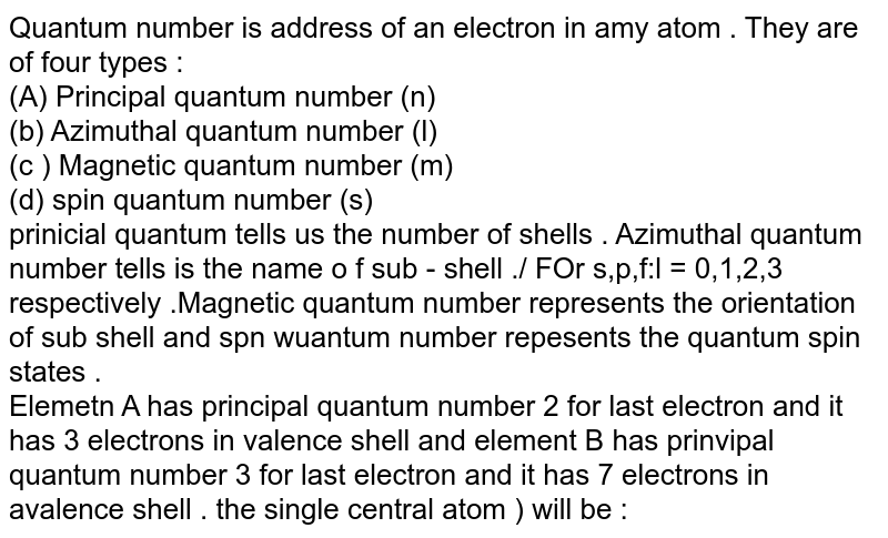 Quantum number is address of an electron in amy atom . They are of four types : (A) Principal quantum number (n) (b) Azimuthal quantum number (l) (c ) Magnetic quantum number (m) (d) spin quantum number (s) prinicial quantum tells us the number of shells . Azimuthal quantum number tells is the name o f sub - shell ./ FOr s,p,f:l = 0,1,2,3 respectively .Magnetic quantum number represents the orientation of sub shell and spn wuantum number repesents the quantum spin states . Elemetn A has principal quantum number 2 for last electron and it has 3 electrons in valence shell and element B has prinvipal quantum number 3 for last electron and it has 7 electrons in avalence shell . the single central atom ) will be :