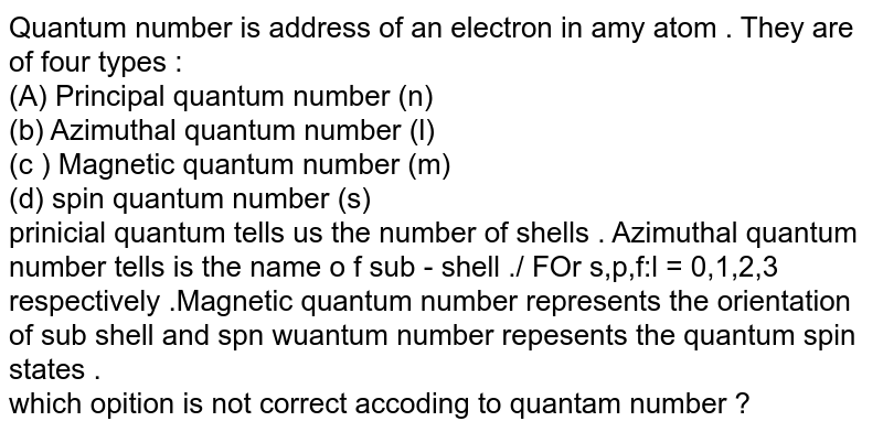 Quantum number is address of an electron in amy atom . They are of four types : (A) Principal quantum number (n) (b) Azimuthal quantum number (l) (c ) Magnetic quantum number (m) (d) spin quantum number (s) prinicial quantum tells us the number of shells . Azimuthal quantum number tells is the name o f sub - shell ./ FOr s,p,f:l = 0,1,2,3 respectively .Magnetic quantum number represents the orientation of sub shell and spn wuantum number repesents the quantum spin states . which opition is not correct accoding to quantam number ?