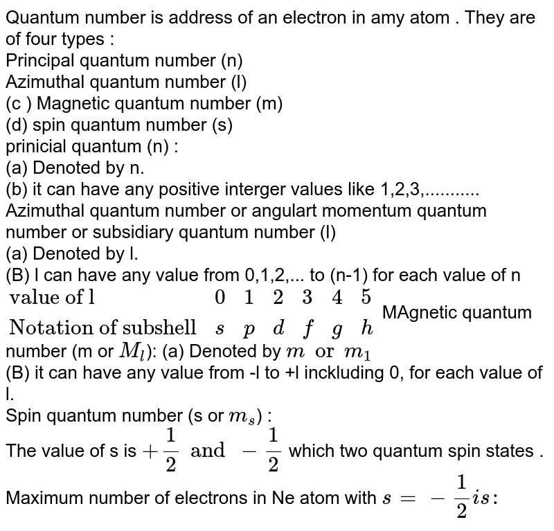 Quantum number is address of an electron in amy atom . They are of four types : Principal quantum number (n) Azimuthal quantum number (l) (c ) Magnetic quantum number (m) (d) spin quantum number (s) prinicial quantum (n) : (a) Denoted by n. (b) it can have any positive interger values like 1,2,3,........... Azimuthal quantum number or angulart momentum quantum number or subsidiary quantum number (l) (a) Denoted by l. (B) l can have any value from 0,1,2,... to (n-1) for each value of n {:( "value of l",0,1,2,3,4,5),("Notation of subshell",s,p,d,f,g,h):} MAgnetic quantum number (m or M_(l) ): (a) Denoted by m or m_(1) (B) it can have any value from -l to +l inckluding 0, for each value of l. Spin quantum number (s or m_(s) ) : The value of s is +(1)/(2) and -(1)/(2) which two quantum spin states . Maximum number of electrons in Ne atom with s=-(1)/(2) is :