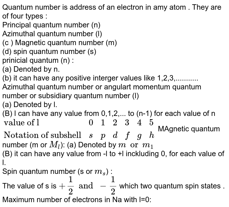 Quantum number is address of an electron in amy atom . They are of four types : Principal quantum number (n) Azimuthal quantum number (l) (c ) Magnetic quantum number (m) (d) spin quantum number (s) prinicial quantum (n) : (a) Denoted by n. (b) it can have any positive interger values like 1,2,3,........... Azimuthal quantum number or angulart momentum quantum number or subsidiary quantum number (l) (a) Denoted by l. (B) l can have any value from 0,1,2,... to (n-1) for each value of n {:( "value of l",0,1,2,3,4,5),("Notation of subshell",s,p,d,f,g,h):} MAgnetic quantum number (m or M_(l) ): (a) Denoted by m or m_(1) (B) it can have any value from -l to +l inckluding 0, for each value of l. Spin quantum number (s or m_(s) ) : The value of s is +(1)/(2) and -(1)/(2) which two quantum spin states . Maximum number of electrons in Na with l=0: