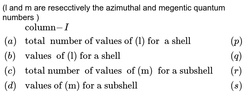 (l and m are resecctively the azimuthal and megentic quantum numbers ) {:(, "column"-I,, "column-II"),((a) ,"total number of values of (l) for a shell" , (p) ,0","1","....(n-1)),((b),"values of (l) for a shell ",(q),+l....","+2","+1","0","-1","-2..","-1),((c ) , "total number of values of (m) for a subshell ",(r),(2l+1)),((d),"values of (m) for a subshell",(s),n):}