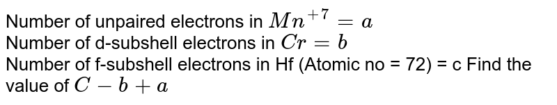 Number of unpaired electrons in Mn^(+7) = a Number of d-subshell electrons in Cr = b Number of f-subshell electrons in Hf (Atomic no = 72) = c Find the value of C - b+a