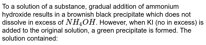 To a solution of a substance, gradual addition of ammonium hydroxide results in a brownish black precipitate which does not dissolve in excess of `NH_(4)OH`. However, when KI (no in excess) is added to the original solution, a green precipitate is formed. The solution contained: 