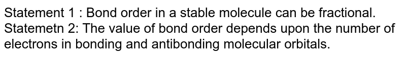 Statement 1 : Bond order in a stable molecule can be fractional. Statemetn 2: The value of bond order depends upon the number of electrons in bonding and antibonding molecular orbitals.
