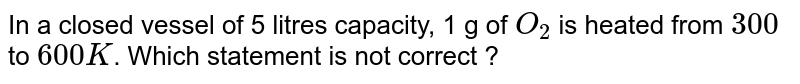 In a closed vessel of 5 litres capacity, 1 g of O_(2) is heated from 300 to 600 K . Which statement is not correct ?