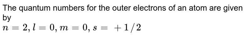 The quantum numbers for the outer electrons of an atom are given by n = 2, l = 0, m = 0, s = +1//2