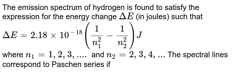 The emission spectrum of hydrogen is found to satisfy the expression for the energy change Delta E (in joules) such that Delta E = 2.18 xx 10^(-18)((1)/(n(1)^(2))-(1)/(n(2)^(2)))J where n(1) = 1,2,3,.... and