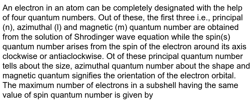 An electron in an atom can be completely designated with the help of four quantum numbers. Out of these, the first three i.e., principal (n), azimuthal (l) and magnetic (m) quantum number are obtained from the solution of Shrodinger wave equation while the spin(s) quantum number arises from the spin of the electron around its axis clockwise or antiaclockwise. Ot of these principal quantum number tells about the size, azimuthal quantum number about the shape and magnetic quantum signifies the orientation of the electron orbital. The maximum number of electrons in a subshell having the same value of spin quantum number is given by