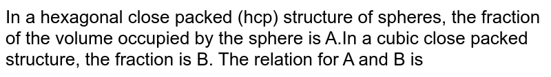 In a hexagonal close packed (hcp) structure of spheres, the fraction of the volume occupied by the sphere is A.In a cubic close packed structure, the fraction is B. The relation for A and B is