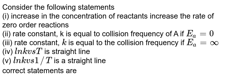 Consider the following statements (i) increase in the concentration of reactants increase the rate of zero order reactions (ii) rate constant, k is equal to collision frequency of A if E_(a)=0 (iii) rate constant, k is equal to the collision frequency if E_(a) = infty (iv) l n k vs T is straight line (v) l n k vs 1//T is a straight line correct statements are