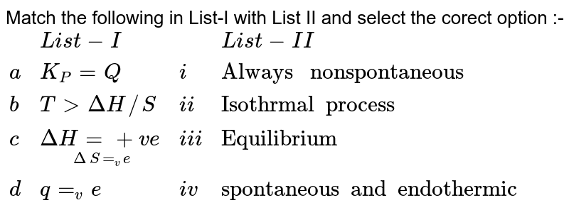Match the following in List-I with List II and select the corect option :- {:(,List-I,,List-II,),(a,K_(P)=Q,i,"Always nonspontaneous",),(b,TgtDeltaH//S,ii,"Isothrmal process",),(c,underset(DeltaS=_ve)(DeltaH=+ve),iii,"Equilibrium",),(d,q=_ve,iv,"spontaneous and endothermic",):}