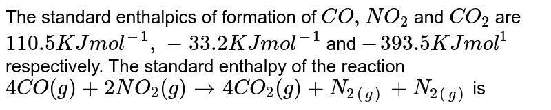 The standard enthalpics of formation of CO,NO_(2) and CO_(2) are 110.5 KJ mol^(-1), -33.2 KJ mol^(-1) and -393.5 KJ mol^(1) respectively. The standard enthalpy of the reaction 4CO(g)+2NO_(2)(g)to4CO_(2)(g)+N_(2(g))+N_(2(g)) is