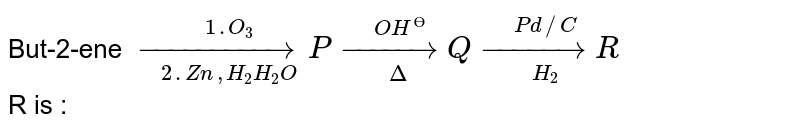 But-2-ene `underset(2.Zn,H_(2)H_(2)O)overset(1.O_(3))(to)Punderset(Delta)overset(OH^(Ө))(to)Qunderset(H_(2))overset(Pd//C)(to)R` <br> R is :