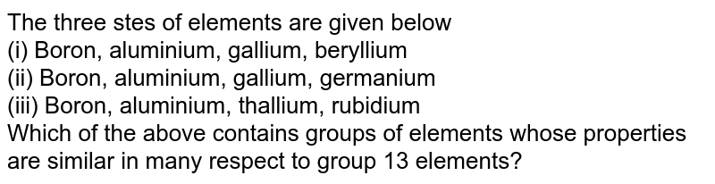The three stes of elements are given below (i) Boron, aluminium, gallium, beryllium (ii) Boron, aluminium, gallium, germanium (iii) Boron, aluminium, thallium, rubidium Which of the above contains groups of elements whose properties are similar in many respect to group 13 elements?