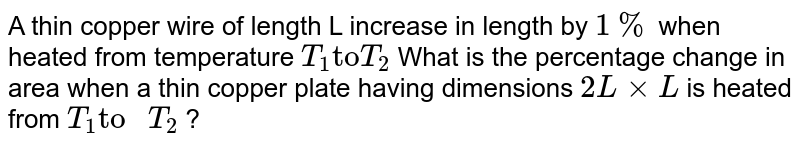 A thin copper wire of length L increase in length by `1%` when heated from temperature  `T_(1) "to" T_(2)` What is the percentage change in area when a thin copper plate having dimensions `2LxxL` is heated from `T_(1) "to "T_(2)`  ?