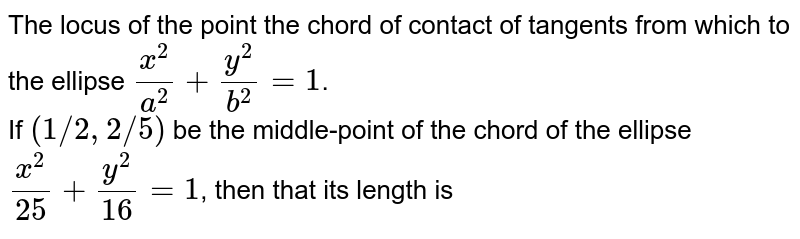 The locus of the point the chord of contact of tangents from which to the ellipse `(x^2)/(a^2)+(y^2)/(b^2)=1`. <br> If `(1"/"2,2"/"5)` be the middle-point of the chord of the ellipse `(x^2)/(25)+(y^2)/(16)=1`, then that its length is 