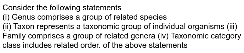 Consider the following statements (i) Genus comprises a group of related species (ii) Taxon represents a taxonomic group of individual organisms (iii) Family comprises a group of related genera (iv) Taxonomic category class includes related order. of the above statements