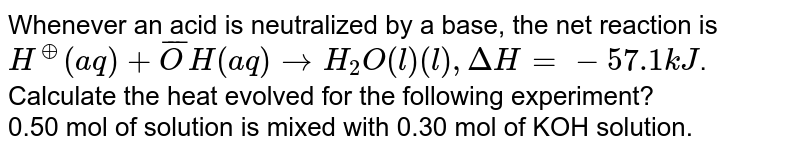 Whenever an acid is neutralized by a base, the net reaction is <br> `H^(o+) (aq) + bar(O)H(aq) to H_(2)O(l) (l) , Delta H  = -57.1 kJ`. <br> Calculate the heat evolved for the following experiment? <br> 0.50 mol of  solution is mixed with 0.30 mol of KOH solution.