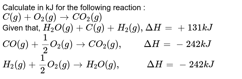 Calculate in kJ for the following reaction : C(g) + O_(2)(g) rarr CO_(2)(g) Given that, H_(2)O(g) + C(g) + H_(2)(g) , Delta H = +131 kJ CO(g) + 1/2 O_(2)(g) rarr CO_(2)(g), " " Delta H = -242 kJ H_(2)(g) + 1/2 O_(2)(g) rarr H_(2)O(g), " "DeltaH = -242 kJ