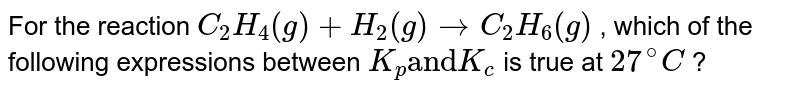 For the reaction `C_(2)H_(4)(g) + H_(2)(g) rarr C_(2)H_(6)(g)` , which of the following expressions between `K_(p) "and" K_(c)` is true at `27^(@)C` ?