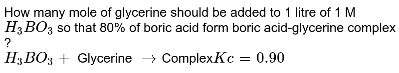 How many mole of glycerine should be added to 1 litre of 1 M `H_(3)BO_(3)` so that 80% of boric acid form boric acid-glycerine complex ?<br>`H_(3)BO_(3) +` Glycerine `rarr `Complex` Kc = 0.90`