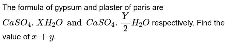 The formula of gypsum and plaster of paris are `CaSO_(4).XH_(2)O and CaSO_(4).(Y)/(2)H_(2)O` respectively. Find the value of `x+y`.