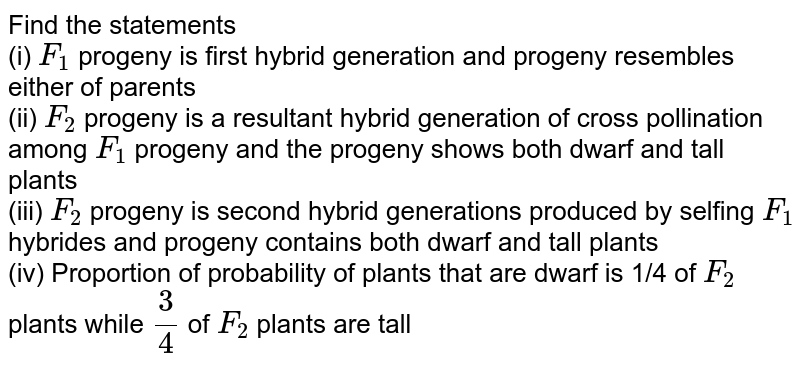 Find the statements  <br> (i) `F_(1)` progeny is first hybrid generation and progeny resembles either of parents <br> (ii) `F_(2)` progeny is a resultant hybrid generation of cross pollination among `F_(1)` progeny and the progeny shows both dwarf and tall plants  <br> (iii) `F_(2)` progeny is second hybrid generations produced by selfing `F_(1)` hybrides and progeny contains both dwarf and tall plants <br> (iv) Proportion of probability of plants that are dwarf is 1/4 of `F_(2)` plants while `3/4` of `F_(2)` plants are tall 