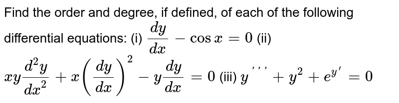 Find the order and degree, if defined, of each of the following differential equations:(i) `(dy)/(dx)-cosx=0`    (ii) `x y(d^2y)/(dx^2)+x((dy)/(dx))^2-y(dy)/(dx)=0` (iii) `y^(primeprimeprime)+y^2+e^(y^prime)=0`