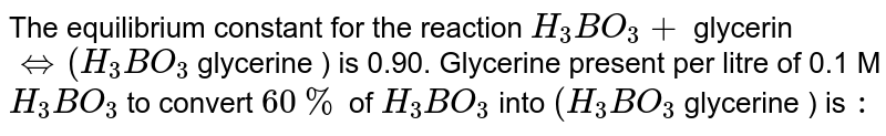 The equilibrium constant for the reaction `H_(3)BO_(3) +` glycerin `hArr (H_(3)BO_(3)` glycerine ) is 0.90. Glycerine present per litre of 0.1 M `H_(3)BO_(3)` to convert `60%` of `H_(3)BO_(3)` into `(H_(3)BO_(3)` glycerine ) is `:`