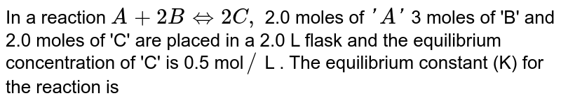 In a reaction A+2B hArr 2C, 2.0 moles of 'A' 3 moles of 'B' and 2.0 moles of 'C' are placed in a 2.0 L flask and the equilibrium concentration of 'C' is 0.5 mol // L . The equilibrium constant (K) for the reaction is