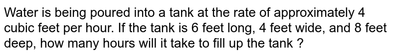 Water is being poured into a tank at the rate of approximately 4 cubic feet per hour. If the tank is 6 feet long, 4 feet wide, and 8 feet deep, how many hours will it take to fill up the tank ?