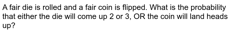 A fair die is rolled and a fair coin is flipped. What is the probability that either the die will come up 2 or 3, OR the coin will land heads up?