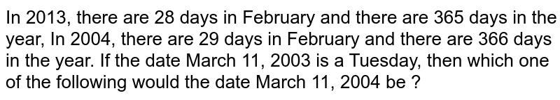 In 2013, there are 28 days in February and there are 365 days in the year, In 2004, there are 29 days in February and there are 366 days in the year. If the date March 11, 2003 is a Tuesday, then which one of the following would the date March 11, 2004 be ?