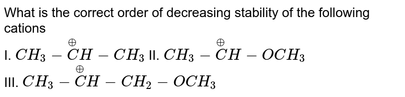What is the correct order of decreasing stability of the following cations <br> I. `CH_(3) - overset(oplus)(C) H - CH_(3)` II. `CH_(3) - overset(oplus)(C)H - OCH_(3)` <br> III. `CH_(3) - overset(oplus)(C)H - CH_(2) - OCH_(3)`