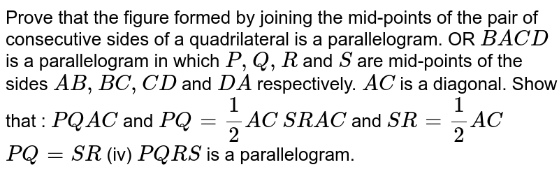Prove that the figure formed by joining the mid-points of the pair of consecutive sides of a quadrilateral is a parallelogram. OR B A C D is a parallelogram in which P ,Q ,R and S are mid-points of the sides A B ,B C ,C D and D A respectively. A C is a diagonal. Show that : P Q|| A C and P Q=1/2A C S R || A C and S R=1/2A C P Q=S R (iv) P Q R S is a parallelogram.