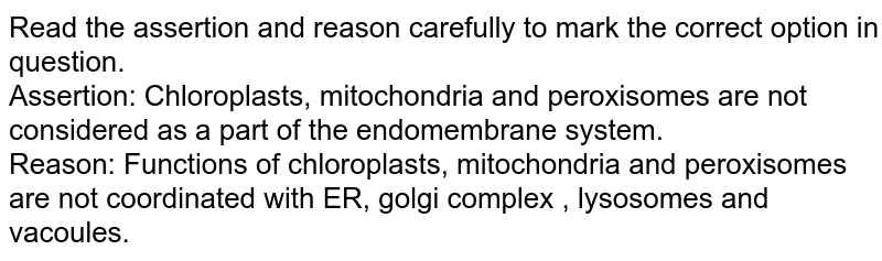 Read the assertion and reason carefully to mark the correct option in question. Assertion: Chloroplasts, mitochondria and peroxisomes are not considered as a part of the endomembrane system. Reason: Functions of chloroplasts, mitochondria and peroxisomes are not coordinated with ER, golgi complex , lysosomes and vacoules.