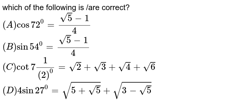 which of the following is /are correct? 
<br>`(A) cos72^(0)=(sqrt(5)-1)/(4) `
<br> `(B) sin54^(0)=(sqrt(5)-1)/(4)`
<br> `(C) cot7(1)/(2)^(0)=sqrt(2)+sqrt(3)+sqrt(4)+sqrt(6)`
<br>` (D) 4sin27^(0)=sqrt(5+sqrt(5))+sqrt(3-sqrt(5))`