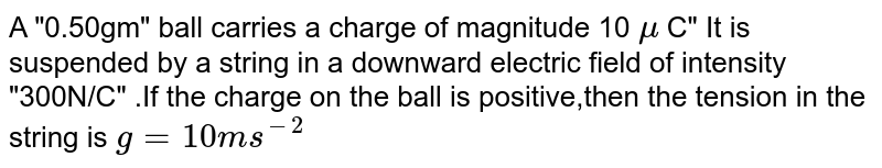 A "0.50gm" ball carries a charge of magnitude 10 `mu` C" It is suspended by a string in a downward electric field of intensity "300N/C" .If the charge on the ball is positive,then the tension in the string  is `g=10ms^(-2)`