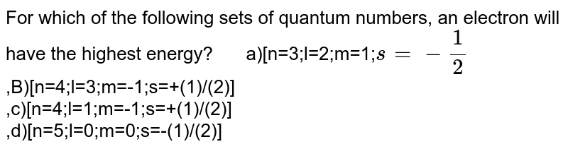 For which of the following sets of quantum numbers, an electron will have the highest energy? qquad a)[n=3;l=2;m=1; s=-(1)/(2) ,B)[n=4;l=3;m=-1;s=+(1)/(2)] ,c)[n=4;l=1;m=-1;s=+(1)/(2)] ,d)[n=5;l=0;m=0;s=-(1)/(2)]